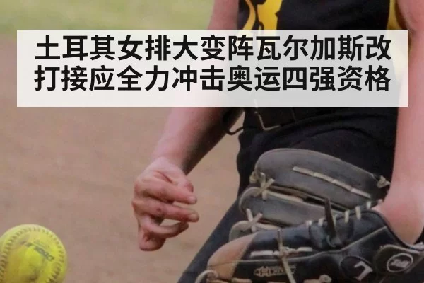 土耳其女排大变阵瓦尔加斯改打接应全力冲击奥运四强资格