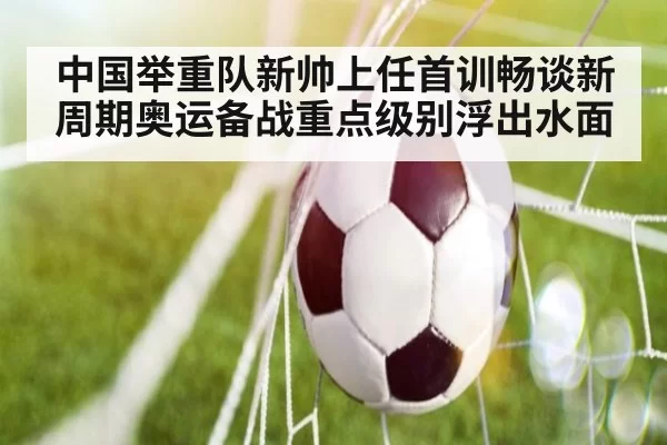 中国举重队新帅上任首训畅谈新周期奥运备战重点级别浮出水面