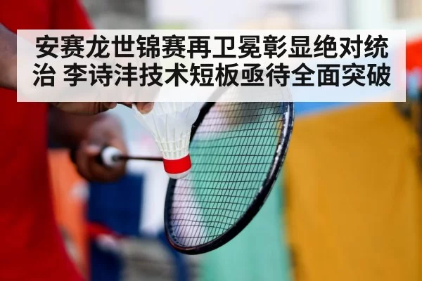 安赛龙世锦赛再卫冕彰显绝对统治 李诗沣技术短板亟待全面突破