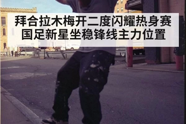 拜合拉木梅开二度闪耀热身赛 国足新星坐稳锋线主力位置