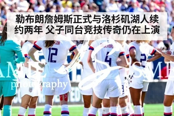 勒布朗詹姆斯正式与洛杉矶湖人续约两年 父子同台竞技传奇仍在上演