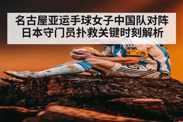 名古屋亚运手球女子中国队对阵日本守门员扑救关键时刻解析